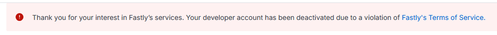 remember interface guy who invited me to a 1:1? i got to email him and say "sorry. i'd like to chat, but unfortunately fastly has suspended my account for some reason. sorry!" gotta love it "Thank you for your interest in Fastly's services. Your developer account has been deactivated due to a violation of Fastly's terms Terms of Service"