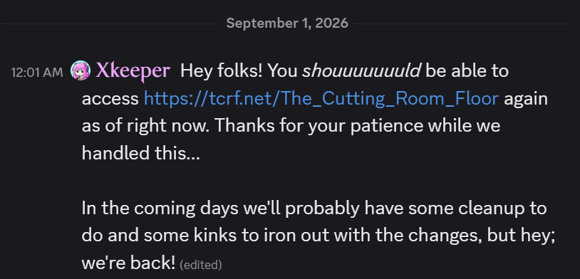it felt really good to post this, not gonna lie. triumph of the spirit and all (Discord screenshot) Hey folks! You shouuuuuuuld be able to access https://tcrf.net/The_Cutting_Room_Floor again as of right now. Thanks for your patience while we handled this...
In the coming days we'll probably have some cleanup to do and some kinks to iron out with the changes, but hey; we're back!